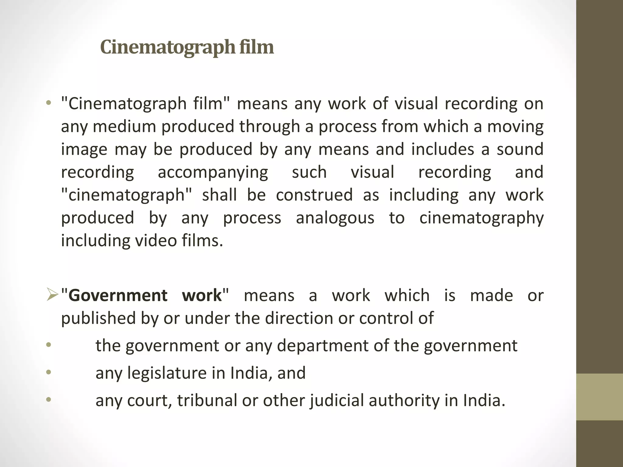 Cinematographfilm
• "Cinematograph film" means any work of visual recording on
any medium produced through a process from which a moving
image may be produced by any means and includes a sound
recording accompanying such visual recording and
"cinematograph" shall be construed as including any work
produced by any process analogous to cinematography
including video films.
"Government work" means a work which is made or
published by or under the direction or control of
• the government or any department of the government
• any legislature in India, and
• any court, tribunal or other judicial authority in India.
 