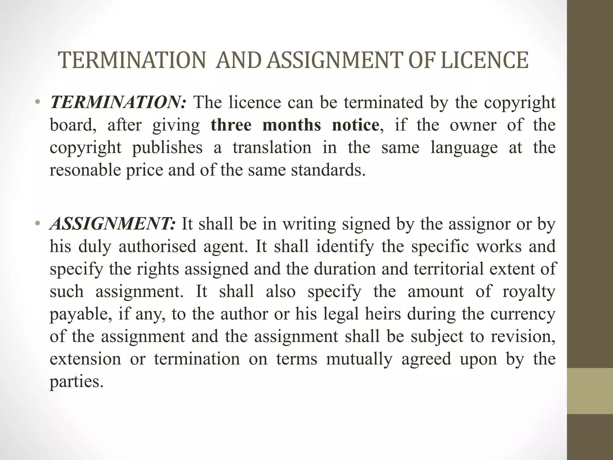 TERMINATION ANDASSIGNMENTOFLICENCE
• TERMINATION: The licence can be terminated by the copyright
board, after giving three months notice, if the owner of the
copyright publishes a translation in the same language at the
resonable price and of the same standards.
• ASSIGNMENT: It shall be in writing signed by the assignor or by
his duly authorised agent. It shall identify the specific works and
specify the rights assigned and the duration and territorial extent of
such assignment. It shall also specify the amount of royalty
payable, if any, to the author or his legal heirs during the currency
of the assignment and the assignment shall be subject to revision,
extension or termination on terms mutually agreed upon by the
parties.
 