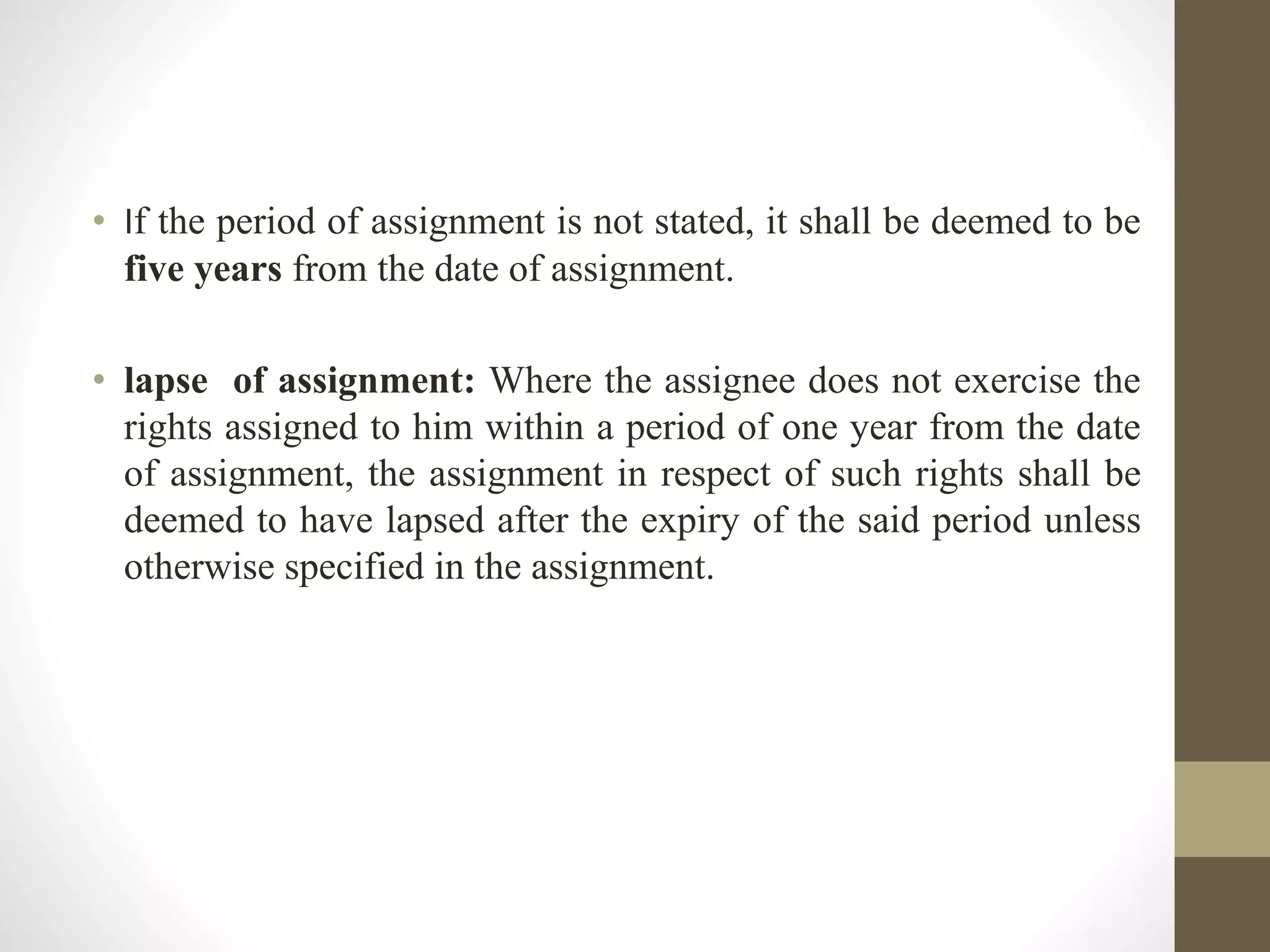 • If the period of assignment is not stated, it shall be deemed to be
five years from the date of assignment.
• lapse of assignment: Where the assignee does not exercise the
rights assigned to him within a period of one year from the date
of assignment, the assignment in respect of such rights shall be
deemed to have lapsed after the expiry of the said period unless
otherwise specified in the assignment.
 