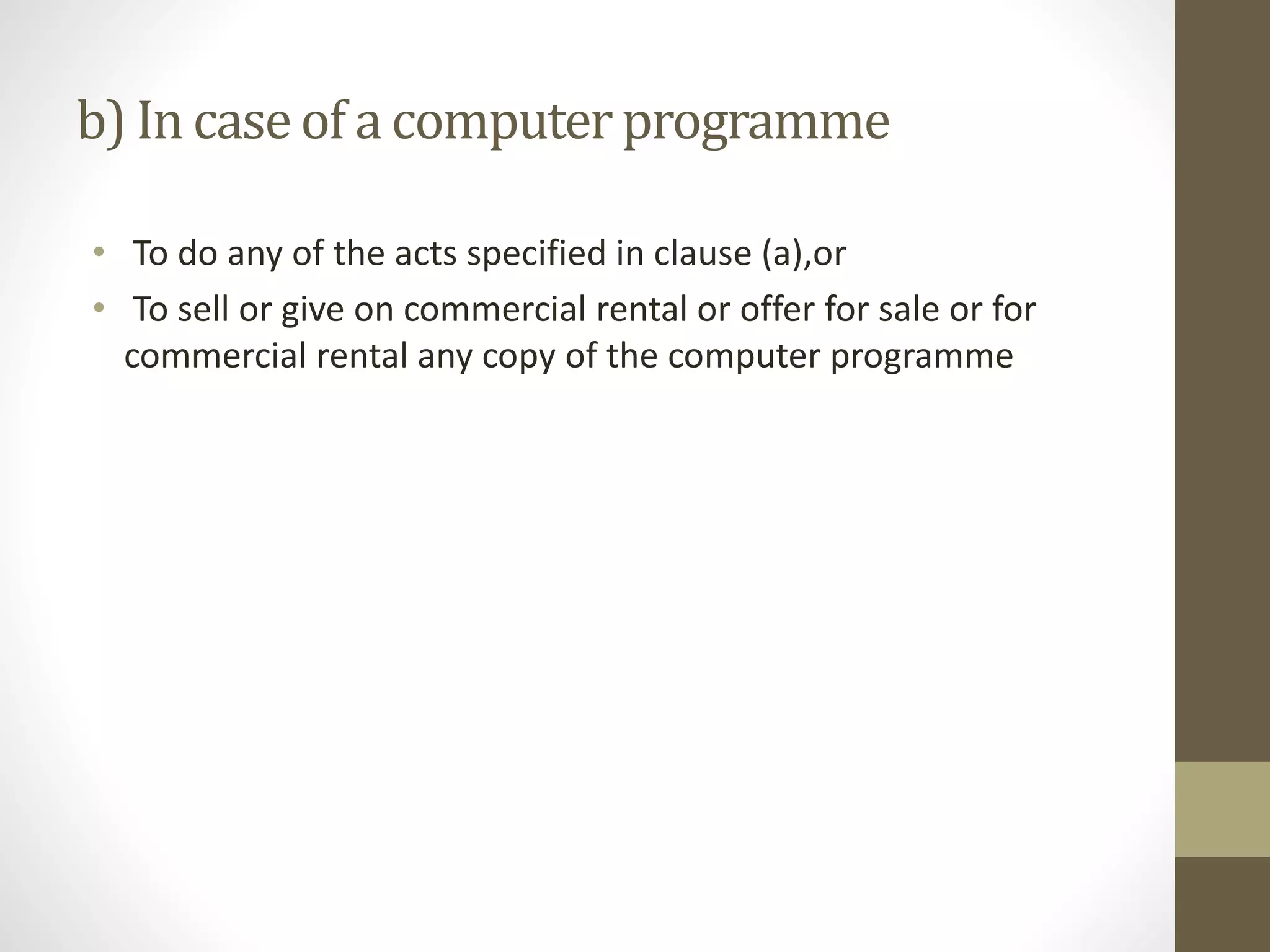 b) In caseof a computerprogramme
• To do any of the acts specified in clause (a),or
• To sell or give on commercial rental or offer for sale or for
commercial rental any copy of the computer programme
 