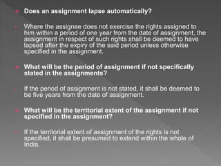  Does an assignment lapse automatically?
• Where the assignee does not exercise the rights assigned to
him within a period of one year from the date of assignment, the
assignment in respect of such rights shall be deemed to have
lapsed after the expiry of the said period unless otherwise
specified in the assignment.
 What will be the period of assignment if not specifically
stated in the assignments?
• If the period of assignment is not stated, it shall be deemed to
be five years from the date of assignment.
 What will be the territorial extent of the assignment if not
specified in the assignment?
• If the territorial extent of assignment of the rights is not
specified, it shall be presumed to extend within the whole of
India.
 