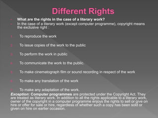 • What are the rights in the case of a literary work?
• In the case of a literary work (except computer programme), copyright means
the exclusive right :
1. To reproduce the work
2. To issue copies of the work to the public
3. To perform the work in public
4. To communicate the work to the public.
5. To make cinematograph film or sound recording in respect of the work
6. To make any translation of the work
7. To make any adaptation of the work.
Exception: Computer programmes are protected under the Copyright Act. They
are treated as literary work. In addition to all the rights applicable to a literary work,
owner of the copyright in a computer programme enjoys the rights to sell or give on
hire or offer for sale or hire, regardless of whether such a copy has been sold or
given on hire on earlier occasion.
 