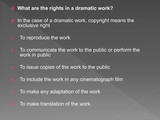  What are the rights in a dramatic work?
 In the case of a dramatic work, copyright means the
exclusive right
1. To reproduce the work
2. To communicate the work to the public or perform the
work in public
3. To issue copies of the work to the public
4. To include the work in any cinematograph film
5. To make any adaptation of the work
6. To make translation of the work.
 