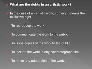  What are the rights in an artistic work?
 In the case of an artistic work, copyright means the
exclusive right
1. To reproduce the work
2. To communicate the work to the public
3. To issue copies of the work to the public
4. To include the work in any cinematograph film
5. To make any adaptation of the work.
 