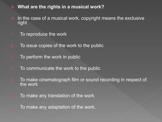  What are the rights in a musical work?
 In the case of a musical work, copyright means the exclusive
right
1. To reproduce the work
2. To issue copies of the work to the public
3. To perform the work in public
4. To communicate the work to the public
5. To make cinematograph film or sound recording in respect of
the work
6. To make any translation of the work
7. To make any adaptation of the work.
 
