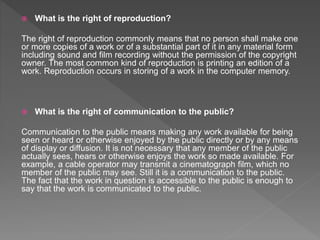  What is the right of reproduction?
The right of reproduction commonly means that no person shall make one
or more copies of a work or of a substantial part of it in any material form
including sound and film recording without the permission of the copyright
owner. The most common kind of reproduction is printing an edition of a
work. Reproduction occurs in storing of a work in the computer memory.
 What is the right of communication to the public?
Communication to the public means making any work available for being
seen or heard or otherwise enjoyed by the public directly or by any means
of display or diffusion. It is not necessary that any member of the public
actually sees, hears or otherwise enjoys the work so made available. For
example, a cable operator may transmit a cinematograph film, which no
member of the public may see. Still it is a communication to the public.
The fact that the work in question is accessible to the public is enough to
say that the work is communicated to the public.
 