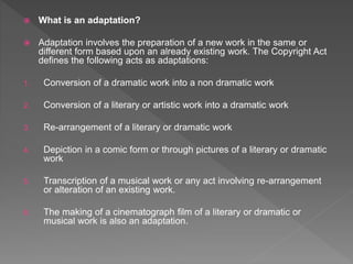  What is an adaptation?
 Adaptation involves the preparation of a new work in the same or
different form based upon an already existing work. The Copyright Act
defines the following acts as adaptations:
1. Conversion of a dramatic work into a non dramatic work
2. Conversion of a literary or artistic work into a dramatic work
3. Re-arrangement of a literary or dramatic work
4. Depiction in a comic form or through pictures of a literary or dramatic
work
5. Transcription of a musical work or any act involving re-arrangement
or alteration of an existing work.
6. The making of a cinematograph film of a literary or dramatic or
musical work is also an adaptation.
 
