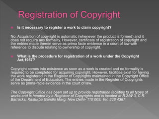  Is it necessary to register a work to claim copyright?
No. Acquisition of copyright is automatic (whenever the product is formed) and it
does not require any formality. However, certificate of registration of copyright and
the entries made therein serve as prima facie evidence in a court of law with
reference to dispute relating to ownership of copyright.
 What is the procedure for registration of a work under the Copyright
Act,1957?
Copyright comes into existence as soon as a work is created and no formality is
required to be completed for acquiring copyright. However, facilities exist for having
the work registered in the Register of Copyrights maintained in the Copyright Office
of the Department of Education. The entries made in the Register of Copyrights
serve as prima-facie evidence in the court of law.
The Copyright Office has been set up to provide registration facilities to all types of
works and is headed by a Registrar of Copyrights and is located at B.2/W.3, C.R.
Barracks, Kasturba Gandhi Marg, New Delhi- 110 003, Tel: 338 4387
 