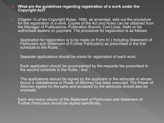  What are the guidelines regarding registration of a work under the
Copyright Act?
 Chapter VI of the Copyright Rules, 1956, as amended, sets out the procedure
for the registration of a work. Copies of the Act and Rules can be obtained from
the Manager of Publications, Publication Branch, Civil Lines, Delhi or his
authorised dealers on payment. The procedure for registration is as follows:
1. Application for registration is to be made on Form IV ( Including Statement of
Particulars and Statement of Further Particulars) as prescribed in the first
schedule to the Rules ;
2. Separate applications should be made for registration of each work;
3. Each application should be accompanied by the requisite fee prescribed in
the second schedule to the Rules ; and
4. The applications should be signed by the applicant or the advocate in whose
favour a Vakalatnama or Power of Attorney has been executed. The Power of
Attorney signed by the party and accepted by the advocate should also be
enclosed.
 Each and every column of the Statement of Particulars and Statement of
Further Particulars should be replied specifically.
 