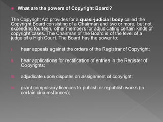  What are the powers of Copyright Board?
The Copyright Act provides for a quasi-judicial body called the
Copyright Board consisting of a Chairman and two or more, but not
exceeding fourteen, other members for adjudicating certain kinds of
copyright cases. The Chairman of the Board is of the level of a
judge of a High Court. The Board has the power to:
I. hear appeals against the orders of the Registrar of Copyright;
II. hear applications for rectification of entries in the Register of
Copyrights;
III. adjudicate upon disputes on assignment of copyright;
IV. grant compulsory licences to publish or republish works (in
certain circumstances);
 