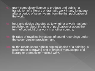 V. grant compulsory licence to produce and publish a
translation of a literary or dramatic work in any language
after a period of seven years from the first publication of
the work;
VI. hear and decide disputes as to whether a work has been
published or about the date of publication or about the
term of copyright of a work in another country;
VII. fix rates of royalties in respect of sound recordings under
the cover-version provision; and
VIII. fix the resale share right in original copies of a painting, a
sculpture or a drawing and of original manuscripts of a
literary or dramatic or musical work.
 
