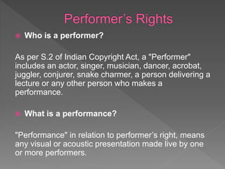  Who is a performer?
As per S.2 of Indian Copyright Act, a "Performer"
includes an actor, singer, musician, dancer, acrobat,
juggler, conjurer, snake charmer, a person delivering a
lecture or any other person who makes a
performance.
 What is a performance?
"Performance" in relation to performer’s right, means
any visual or acoustic presentation made live by one
or more performers.
 