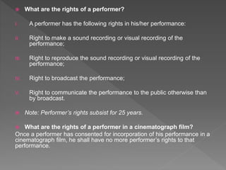  What are the rights of a performer?
I. A performer has the following rights in his/her performance:
II. Right to make a sound recording or visual recording of the
performance;
III. Right to reproduce the sound recording or visual recording of the
performance;
IV. Right to broadcast the performance;
V. Right to communicate the performance to the public otherwise than
by broadcast.
 Note: Performer’s rights subsist for 25 years.
 What are the rights of a performer in a cinematograph film?
Once a performer has consented for incorporation of his performance in a
cinematograph film, he shall have no more performer’s rights to that
performance.
 