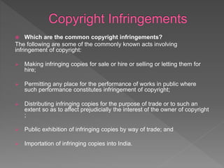  Which are the common copyright infringements?
The following are some of the commonly known acts involving
infringement of copyright:
 Making infringing copies for sale or hire or selling or letting them for
hire;
 Permitting any place for the performance of works in public where
such performance constitutes infringement of copyright;
 Distributing infringing copies for the purpose of trade or to such an
extent so as to affect prejudicially the interest of the owner of copyright
;
 Public exhibition of infringing copies by way of trade; and
 Importation of infringing copies into India.
 