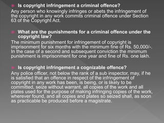  Is copyright infringement a criminal offence?
Any person who knowingly infringes or abets the infringement of
the copyright in any work commits criminal offence under Section
63 of the Copyright Act.
 What are the punishments for a criminal offence under the
copyright law?
The minimum punishment for infringement of copyright is
imprisonment for six months with the minimum fine of Rs. 50,000/-.
In the case of a second and subsequent conviction the minimum
punishment is imprisonment for one year and fine of Rs. one lakh.
 Is copyright infringement a cognizable offence?
Any police officer, not below the rank of a sub inspector, may, if he
is satisfied that an offence in respect of the infringement of
copyright in any work has been, is being, or is likely to be
committed, seize without warrant, all copies of the work and all
plates used for the purpose of making infringing copies of the work,
wherever found, and all copies and plates so seized shall, as soon
as practicable be produced before a magistrate.
 