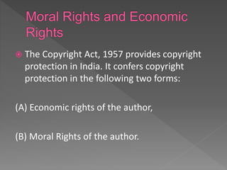  The Copyright Act, 1957 provides copyright
protection in India. It confers copyright
protection in the following two forms:
(A) Economic rights of the author,
(B) Moral Rights of the author.
 