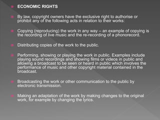  ECONOMIC RIGHTS
 By law, copyright owners have the exclusive right to authorise or
prohibit any of the following acts in relation to their works:
 Copying (reproducing) the work in any way – an example of copying is
the recording of live music and the re-recording of a phonorecord.
 Distributing copies of the work to the public.
 Performing, showing or playing the work in public. Examples include
playing sound recordings and showing films or videos in public and
allowing a broadcast to be seen or heard in public which involves the
performance of music and other copyright material contained in the
broadcast.
 Broadcasting the work or other communication to the public by
electronic transmission.
 Making an adaptation of the work by making changes to the original
work, for example by changing the lyrics.
 