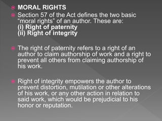  MORAL RIGHTS
 Section 57 of the Act defines the two basic
“moral rights” of an author. These are:
(i) Right of paternity
(ii) Right of integrity
 The right of paternity refers to a right of an
author to claim authorship of work and a right to
prevent all others from claiming authorship of
his work.
 Right of integrity empowers the author to
prevent distortion, mutilation or other alterations
of his work, or any other action in relation to
said work, which would be prejudicial to his
honor or reputation.
 