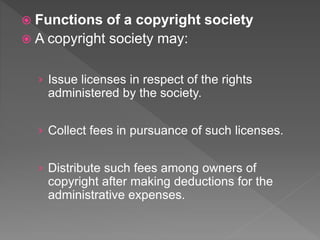 Functions of a copyright society
 A copyright society may:
› Issue licenses in respect of the rights
administered by the society.
› Collect fees in pursuance of such licenses.
› Distribute such fees among owners of
copyright after making deductions for the
administrative expenses.
 