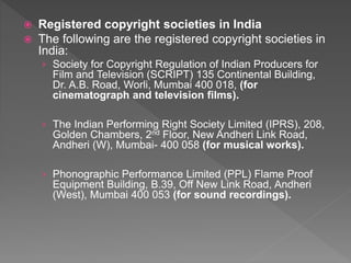  Registered copyright societies in India
 The following are the registered copyright societies in
India:
› Society for Copyright Regulation of Indian Producers for
Film and Television (SCRIPT) 135 Continental Building,
Dr. A.B. Road, Worli, Mumbai 400 018, (for
cinematograph and television films).
› The Indian Performing Right Society Limited (IPRS), 208,
Golden Chambers, 2nd Floor, New Andheri Link Road,
Andheri (W), Mumbai- 400 058 (for musical works).
› Phonographic Performance Limited (PPL) Flame Proof
Equipment Building, B.39, Off New Link Road, Andheri
(West), Mumbai 400 053 (for sound recordings).
 