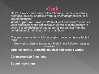  U/S 2, a work means any of the following , namely, a literary,
dramatic, musical or artistic work, a cinematograph film, or a
sound recording.
 Work of joint authorship: "Work of joint authorship" means a
work produced by the collaboration of two or more authors in
which the contribution of one author is not distinct from the
contribution of the other author or authors.
 Classes of works for which copyrights protection is available in
India
Copyright subsists throughout India in the following classes
of works:
 Original literary, dramatic, musical and artistic works;
 Cinematograph films; and
 Sound recordings.
 