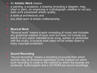  An Artistic Work means-
 a painting, a sculpture, a drawing (including a diagram, map,
chart or plan), an engraving or a photograph, whether or not any
such work possesses artistic quality;
 a work of architecture; and
 any other work of artistic craftsmanship.
 Musical Work
 "Musical work" means a work consisting of music and includes
any graphical notation of such work but does not include any
words or any action intended to be sung, spoken or performed
with the music. A musical work need not be written down to
enjoy copyright protection.
 Sound Recording
 "Sound recording" means a recording of sounds from which
sounds may be produced regardless of the medium on which
such recording is made or the method by which the sounds are
produced. A phonogram and a CD-ROM are sound recordings.
 