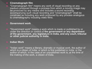  Cinematograph film
 "Cinematograph film" means any work of visual recording on any
medium produced through a process from which a moving image may
be produced by any means and includes a sound recording
accompanying such visual recording and "cinematograph" shall be
construed as including any work produced by any process analogous
to cinematography including video films.
 Government work
 "Government work" means a work which is made or published by or
under the direction or control of the government or any department
of the government, any legislature in India, and any court, tribunal
or other judicial authority in India.
 Indian Work
 "Indian work" means a literary, dramatic or musical work, the author of
which is a citizen of India; or which is first published in India; or the
author of which, in the case of an unpublished work is, at the time of
the making of the work, a citizen of India.
 