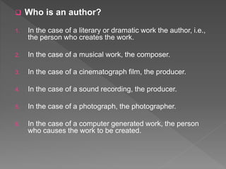  Who is an author?
1. In the case of a literary or dramatic work the author, i.e.,
the person who creates the work.
2. In the case of a musical work, the composer.
3. In the case of a cinematograph film, the producer.
4. In the case of a sound recording, the producer.
5. In the case of a photograph, the photographer.
6. In the case of a computer generated work, the person
who causes the work to be created.
 