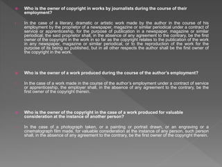  Who is the owner of copyright in works by journalists during the course of their
employment?
• In the case of a literary, dramatic or artistic work made by the author in the course of his
employment by the proprietor of a newspaper, magazine or similar periodical under a contract of
service or apprenticeship, for the purpose of publication in a newspaper, magazine or similar
periodical, the said proprietor shall, in the absence of any agreement to the contrary, be the first
owner of the copyright in the work in so far as the copyright relates to the publication of the work
in any newspaper, magazine or similar periodical, or to the reproduction of the work for the
purpose of its being so published, but in all other respects the author shall be the first owner of
the copyright in the work.
 Who is the owner of a work produced during the course of the author’s employment?
• In the case of a work made in the course of the author’s employment under a contract of service
or apprenticeship, the employer shall, in the absence of any agreement to the contrary, be the
first owner of the copyright therein.
 Who is the owner of the copyright in the case of a work produced for valuable
consideration at the instance of another person?
• In the case of a photograph taken, or a painting or portrait drawn, or an engraving or a
cinematograph film made, for valuable consideration at the instance of any person, such person
shall, in the absence of any agreement to the contrary, be the first owner of the copyright therein.
 