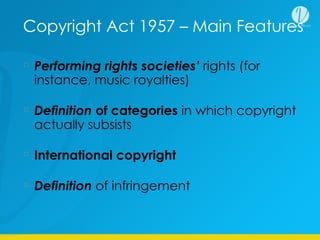 Copyright Act 1957 – Main Features
Performing rights societies’ rights (for
instance, music royalties)
Definition of categories in which copyright
actually subsists
International copyright
Definition of infringement
 
