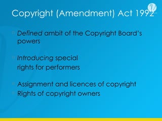 Copyright (Amendment) Act 1992
Defined ambit of the Copyright Board’s
powers
Introducing special
rights for performers
Assignment and licences of copyright
Rights of copyright owners
 