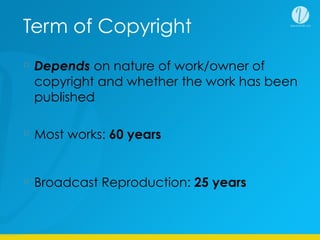 Term of Copyright
Depends on nature of work/owner of
copyright and whether the work has been
published
Most works: 60 years
Broadcast Reproduction: 25 years
 