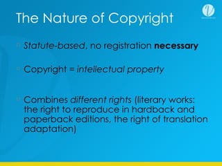 The Nature of Copyright
Statute-based, no registration necessary
Copyright = intellectual property
Combines different rights (literary works:
the right to reproduce in hardback and
paperback editions, the right of translation
adaptation)
 