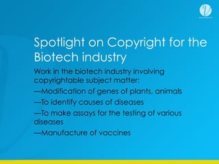 Work in the biotech industry involving
copyrightable subject matter:
—Modification of genes of plants, animals
—To identify causes of diseases
—To make assays for the testing of various
diseases
—Manufacture of vaccines
Spotlight on Copyright for the
Biotech industry
 