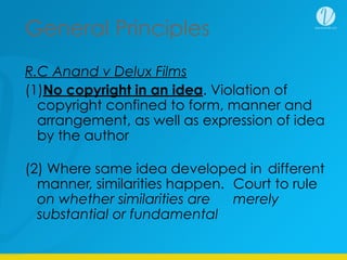 General Principles
R.C Anand v Delux Films
(1)No copyright in an idea. Violation of
copyright confined to form, manner and
arrangement, as well as expression of idea
by the author
(2) Where same idea developed in different
manner, similarities happen. Court to rule
on whether similarities are merely
substantial or fundamental
 