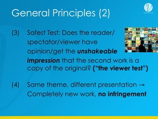 General Principles (2)
(3) Safest Test: Does the reader/
spectator/viewer have the
opinion/get the unshakeable
impression that the second work is a
copy of the original? (“the viewer test”)
(4) Same theme, different presentation →
Completely new work, no infringement
 