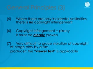 General Principles (3)
(5) Where there are only incidental similarities,
there is no copyright infringement
(6) Copyright infringement = piracy
it must be clearly proven
(7) Very difficult to prove violation of copyright
of stage play by a film
producer: the “viewer test” is applicable
 