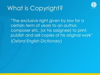 What is Copyright?
“The exclusive right given by law for a
certain term of years to an author,
composer etc. (or his assignee) to print,
publish and sell copies of his original work”
(Oxford English Dictionary)
 