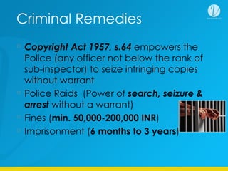 Criminal Remedies
Copyright Act 1957, s.64 empowers the
Police (any officer not below the rank of
sub-inspector) to seize infringing copies
without warrant
Police Raids (Power of search, seizure &
arrest without a warrant)
Fines (min. 50,000-200,000 INR)
Imprisonment (6 months to 3 years)
 