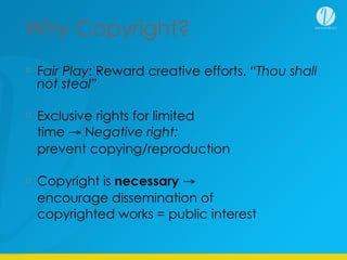 Why Copyright?
Fair Play: Reward creative efforts. “Thou shall
not steal”
Exclusive rights for limited
time → Negative right:
prevent copying/reproduction
Copyright is necessary →
encourage dissemination of
copyrighted works = public interest
 
