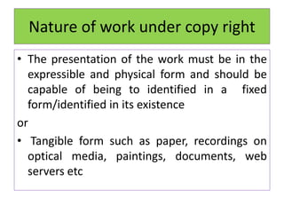 Nature of work under copy right
• The presentation of the work must be in the
expressible and physical form and should be
capable of being to identified in a fixed
form/identified in its existence
or
• Tangible form such as paper, recordings on
optical media, paintings, documents, web
servers etc
 