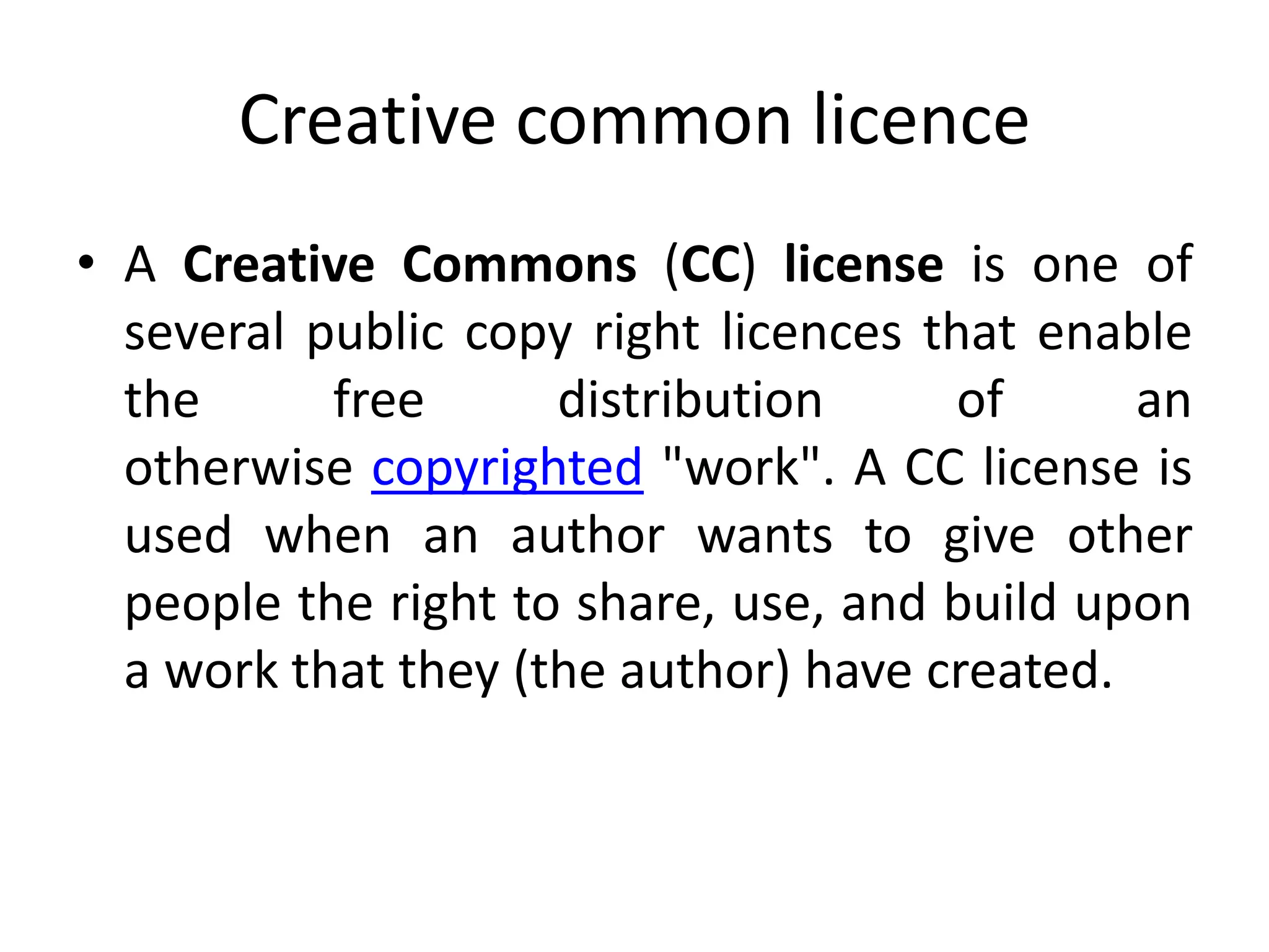 Creative common licence
• A Creative Commons (CC) license is one of
several public copy right licences that enable
the free distribution of an
otherwise copyrighted "work". A CC license is
used when an author wants to give other
people the right to share, use, and build upon
a work that they (the author) have created.