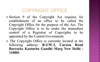  Section 9 of the Copyright Act requires for
establishment of an office to be called the
Copyright Office for the purpose of the Act. The
Copyright Office is to be under the immediate
control of a Registrar of Copyrights to be
appointed by the Central Government
 The Copyright Office is currently located at the
following address: B-2/W-3, Curzon Road
Barracks Kasturba Gandhi Marg New Delhi -
110001
 