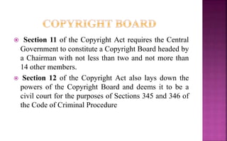  Section 11 of the Copyright Act requires the Central
Government to constitute a Copyright Board headed by
a Chairman with not less than two and not more than
14 other members.
 Section 12 of the Copyright Act also lays down the
powers of the Copyright Board and deems it to be a
civil court for the purposes of Sections 345 and 346 of
the Code of Criminal Procedure
 