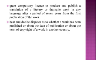  grant compulsory licence to produce and publish a
translation of a literary or dramatic work in any
language after a period of seven years from the first
publication of the work.
 hear and decide disputes as to whether a work has been
published or about the date of publication or about the
term of copyright of a work in another country.
 