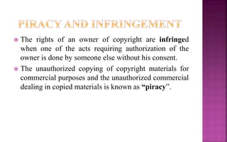  The rights of an owner of copyright are infringed
when one of the acts requiring authorization of the
owner is done by someone else without his consent.
 The unauthorized copying of copyright materials for
commercial purposes and the unauthorized commercial
dealing in copied materials is known as “piracy”.
 