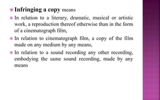  Infringing a copy means
 In relation to a literary, dramatic, musical or artistic
work, a reproduction thereof otherwise than in the form
of a cinematograph film,
 In relation to cinematograph film, a copy of the film
made on any medium by any means,
 In relation to a sound recording any other recording,
embodying the same sound recording, made by any
means
 