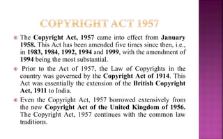  The Copyright Act, 1957 came into effect from January
1958. This Act has been amended five times since then, i.e.,
in 1983, 1984, 1992, 1994 and 1999, with the amendment of
1994 being the most substantial.
 Prior to the Act of 1957, the Law of Copyrights in the
country was governed by the Copyright Act of 1914. This
Act was essentially the extension of the British Copyright
Act, 1911 to India.
 Even the Copyright Act, 1957 borrowed extensively from
the new Copyright Act of the United Kingdom of 1956.
The Copyright Act, 1957 continues with the common law
traditions.
 