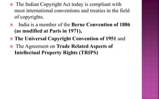  The Indian Copyright Act today is compliant with
most international conventions and treaties in the field
of copyrights.
 India is a member of the Berne Convention of 1886
(as modified at Paris in 1971),
 The Universal Copyright Convention of 1951 and
 The Agreement on Trade Related Aspects of
Intellectual Property Rights (TRIPS)
 