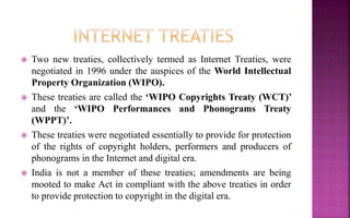  Two new treaties, collectively termed as Internet Treaties, were
negotiated in 1996 under the auspices of the World Intellectual
Property Organization (WIPO).
 These treaties are called the ‘WIPO Copyrights Treaty (WCT)’
and the ‘WIPO Performances and Phonograms Treaty
(WPPT)’.
 These treaties were negotiated essentially to provide for protection
of the rights of copyright holders, performers and producers of
phonograms in the Internet and digital era.
 India is not a member of these treaties; amendments are being
mooted to make Act in compliant with the above treaties in order
to provide protection to copyright in the digital era.
 